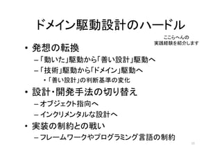 ドメイン駆動設計のハードル
• 発想の転換
– 「動いた」駆動から「善い設計」駆動へ
– 「技術」駆動から「ドメイン」駆動へ
• 「善い設計」の判断基準の変化
• 設計・開発手法の切り替え
– オブジェクト指向へ
– インクリメンタルな設計へ
• 実装の制約との戦い
– フレームワークやプログラミング言語の制約
13
ここらへんの
実践経験を紹介します
 