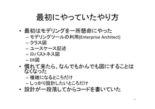 最初にやっていたやり方
• モデルの作成に時間をかけた
– モデリングツールの利用(Enterprise Architect)
– クラス図
– ユースケース記述
– ロバストネス図
– ER図
• 慣れて来たら、なんでもかんでも図にすることはなく
なった
– 複雑になるところだけ
– しっかり設計したいところだけ
• 設計ドキュメントの作成が一段落してからコードを書い
ていた
23
 