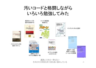 汚いコードと格闘しながら
いろいろ勉強してみた
25
オブジェクト指向
エクササイズ
インクリメンタルな設計
抽象データ型
契約による設計
シームレスな開発
コードで意図を
表現する
既存のコードの
設計を改善する
ドメインロジックの
設計パターン
言葉たいせつ
モデルと実装の一致
通読した本は一冊もない
そのかわり何回も何十回も拾い読みしている
 