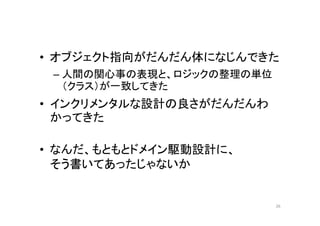 • オブジェクト指向がだんだん体になじんできた
– 人間の関心事の表現と、ロジックの整理の単位（クラ
ス）が一致してきた
• インクリメンタルな設計の良さがだんだんわかっ
てきた
• ドメイン駆動設計って、もともとそういう本だよね、
そういえば
– オブジェクト指向ソフトウエアの開発者向けに書いた
– 設計と開発プロセスの議論の基礎としてエクストリー
ムプログラミングを使用する
26
 