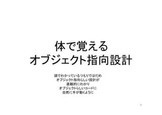 体で覚える
オブジェクト指向設計
33
頭でわかっているつもりではだめ
オブジェクト指向らしい設計が
直観的にわかり
オブジェクトらしいコードに
自然に手が動くように
 