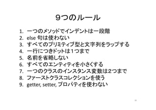 ９つのルール
1. 一つのメソッドでインデントは一段階
2. else 句は使わない
3. すべてのプリミティブ型と文字列をラップする
4. 一行につきドットは１つまで
5. 名前を省略しない
6. すべてのエンティティを小さくする
7. 一つのクラスのインスタンス変数は２つまで
8. ファーストクラスコレクションを使う
9. getter, setter, プロパティを使わない
36
 