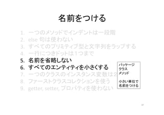 名前をつける
1. 一つのメソッドでインデントは一段階
2. else 句は使わない
3. すべてのプリミティブ型と文字列をラップする
4. 一行につきドットは１つまで
5. 名前を省略しない
6. すべてのエンティティを小さくする
7. 一つのクラスのインスタンス変数は２つまで
8. ファーストクラスコレクションを使う
9. getter, setter, プロパティを使わない
37
パッケージ
クラス
メソッド
小さい単位で
名前をつける
 