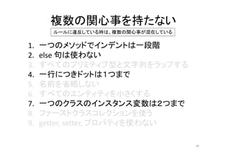 複数の関心事を持たない
1. 一つのメソッドでインデントは一段階
2. else 句は使わない
3. すべてのプリミティブ型と文字列をラップする
4. 一行につきドットは１つまで
5. 名前を省略しない
6. すべてのエンティティを小さくする
7. 一つのクラスのインスタンス変数は２つまで
8. ファーストクラスコレクションを使う
9. getter, setter, プロパティを使わない
39
ルールに違反している時は、複数の関心事が混在している
 