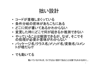 拙い設計
• コードが重複しまくっている
• 条件分岐の密林があちこちにある
• どこに何が書いてあるかわからない
• 変更した時にどこで何が起きるか推測できない
• やっていることは解読できるが、なぜ、そこでそ
の処理が必要か意味がわからない
• パッケージ名/クラス名/メソッド名/変数名/コメン
トが嘘だらけ
• でも動いてる
動いていなければ、ろくでもない設計であることは誰でもわかるのに…
4
 