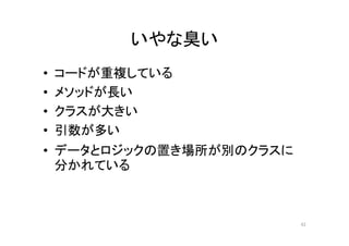 いやな臭い
• コードが重複している
• メソッドが長い
• クラスが大きい
• 引数が多い
• データとロジックの置き場所が別のクラスに
分かれている
42
 