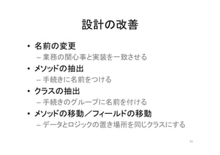 設計の改善
• 名前の変更
– 業務の関心事と実装を一致させる
• メソッドの抽出
– 手続きに名前をつける
• クラスの抽出
– 手続きのグループに名前を付ける
• メソッドの移動／フィールドの移動
– データとロジックの置き場所を同じクラスにする
43
 
