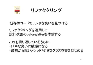 リファクタリング
既存のコードで、いやな臭いを見つける
これを繰り返しているうちに
・いやな臭いに敏感になる
・最初から短いメソッド/小さなクラスを書きはじめる
リファクタリングを適用して
設計改善のbefore/afterを体感する
44
 