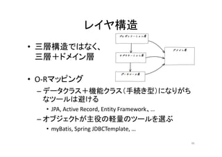 レイヤ構造
• 三層構造ではなく、
三層＋ドメイン層
• O-Rマッピング
– データクラス＋機能クラス（手続き型）になりがち
なツールは避ける
• JPA, Active Record, Entity Framework、…
– オブジェクトが主役の軽量のツールを選ぶ
• myBatis, Spring JDBCTemplate, …
46
 