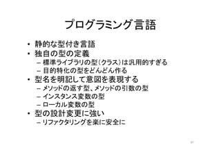 プログラミング言語
• 静的な型付き言語
• 独自の型の定義
– 標準ライブラリの型（クラス）は汎用的すぎる
– 目的特化の型をどんどん作る
• 型名を明記して意図を表現する
– メソッドの返す型、メソッドの引数の型
– インスタンス変数の型
– ローカル変数の型
• 型の設計変更に強い
– リファクタリングを楽に安全に
47
 