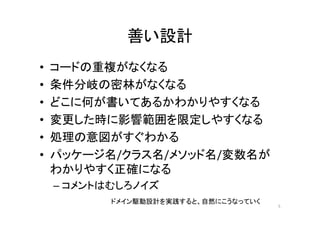 善い設計
• コードの重複がなくなる
• 条件分岐の密林がなくなる
• どこに何が書いてあるかわかりやすくなる
• 変更した時に影響範囲を限定しやすくなる
• 処理の意図がすぐわかる
• パッケージ名/クラス名/メソッド名/変数名が
わかりやすく正確になる
– コメントはむしろノイズ
5
ドメイン駆動設計を実践すると、自然にこうなっていく
 