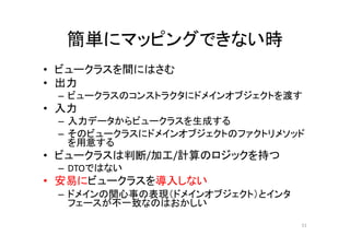 簡単にマッピングできない時
• ビュークラスを間にはさむ
• 出力
– ビュークラスのコンストラクタにドメインオブジェクトを渡す
• 入力
– 入力データからビュークラスを生成する
– そのビュークラスにドメインオブジェクトのファクトリメソッド
を用意する
• ビュークラスは判断/加工/計算のロジックを持つ
– DTOではない
• 安易にビュークラスを導入しない
– ドメインの関心事の表現（ドメインオブジェクト）とインタ
フェースが不一致なのはおかしい
51
 