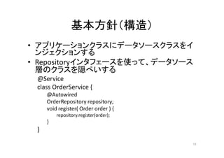 基本方針（構造）
• アプリケーションクラスにデータソースクラスをイ
ンジェクションする
• Repositoryインタフェースを使って、データソース
層のクラスを隠ぺいする
@Service
class OrderService {
@Autowired
OrderRepository repository;
void register( Order order ) {
repository.register(order);
}
}
53
 