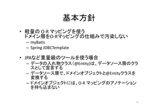 基本方針
• 軽量の O-R マッピングを使う
ドメイン層をO-Rマッピングの仕組みで汚染しない
– myBatis
– Spring JDBCTemplate
• JPAなど重量級のツールを使う場合
– データの入れ物クラス（@Entity)は、データソース層のクラ
スとして宣言する
– データソース層で、ドメインオブジェクトと@Entityクラスを
変換する
– ドメインオブジェクトには、O-R マッピングのアノテーション
を持ち込まない
54
 