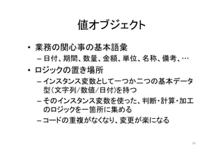 値オブジェクト
• 業務の関心事の基本語彙
– 日付、期間、数量、金額、単位、名称、備考、…
• ロジックの置き場所
– インスタンス変数として一つか二つの基本データ
型（文字列/数値/日付)を持つ
– そのインスタンス変数を使った、判断・計算・加工
のロジックを一箇所に集める
– コードの重複がなくなり、変更が楽になる
59
 