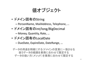 値オブジェクト
• ドメイン固有のString
– PersonName, MailAddress, Telephone, …
• ドメイン固有のint/long/BigDecimal
– Money, Quantity, Rate, …
• ドメイン固有のLocalDate
– DueDate, ExpireDate, DateRange, …
データの用途を明確にする（ドメインの言葉に一致させる
扱うデータの範囲を業務に合わせて限定する
データの扱い方（メソッド）を業務に合わせて限定する
60
 