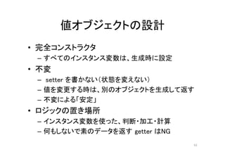 値オブジェクトの設計
• 完全コンストラクタ
– すべてのインスタンス変数は、生成時に設定
• 不変
– setter を書かない（状態を変えない）
– 値を変更する時は、別のオブジェクトを生成して返す
– 不変による「安定」
• ロジックの置き場所
– インスタンス変数を使った、判断・加工・計算
– 何もしないで素のデータを返す getter はNG
62
 