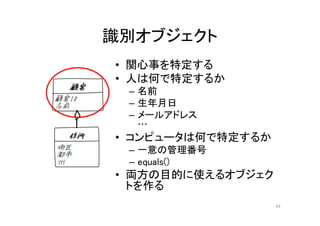 識別オブジェクト
• 関心事を特定する
• 人は何で特定するか
– 名前
– 生年月日
– メールアドレス
…
• コンピュータは何で特定するか
– 一意の管理番号
– equals()
• 両方の目的に使えるオブジェク
トを作る
64
 