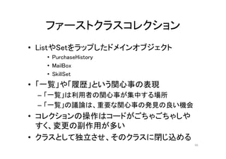 ファーストクラスコレクション
• ListやSetをラップしたドメインオブジェクト
• PurchaseHistory
• MailBox
• SkillSet
• 「一覧」や「履歴」という関心事の表現
– 「一覧」は利用者の関心事が集中する場所
– 「一覧」の議論は、重要な関心事の発見の良い機会
• コレクションの操作はコードがごちゃごちゃしや
すく、変更の副作用が多い
• クラスとして独立させ、そのクラスに閉じ込める
66
 