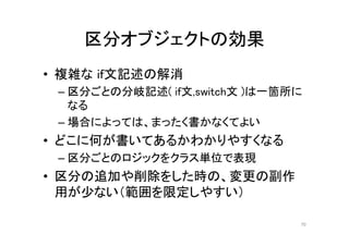 区分オブジェクトの効果
• 複雑な if文記述の解消
– 区分ごとの分岐記述( if文,switch文 )は一箇所に
なる
– 場合によっては、まったく書かなくてよい
• どこに何が書いてあるかわかりやすくなる
– 区分ごとのロジックをクラス単位で表現
• 区分の追加や削除をした時の、変更の副作
用が少ない（範囲を限定しやすい）
70
 