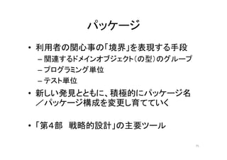 パッケージ
• 利用者の関心事の「境界」を表現する手段
– 関連するドメインオブジェクト（の型）のグループ
– プログラミング単位
– テスト単位
• 新しい発見とともに、積極的にパッケージ名
／パッケージ構成を変更し育てていく
• 「第４部 戦略的設計」の主要ツール
75
 