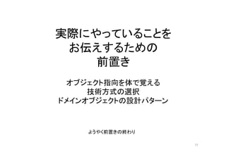 実際にやっていることを
お伝えするための
前置き
オブジェクト指向を体で覚える
技術方式の選択
ドメインオブジェクトの設計パターン
ようやく前置きの終わり
77
 