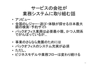 サービスの会社が
業務システムに取り組む話
• アソビュー
• 全国のレジャー・遊び・体験が探せる日本最大
級の検索・予約サイト
• バックオフィス業務は必要最小限、かつ人間系
でがんばっているが…
• 事業のさらなら発展のためには
• バックオフィスのシステム充実が必須
• ただし、
• ビジネスモデルや業務フローは変わり続ける
79
 