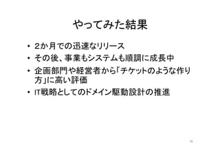 やってみた結果
• ２か月での迅速なリリース
• その後、事業もシステムも順調に成長中
• 企画部門や経営者から「チケットのような作り
方」に高い評価
• IT戦略としてのドメイン駆動設計の推進
98
 