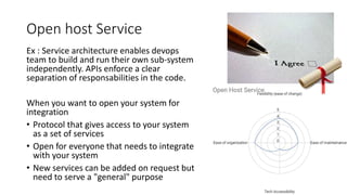Ex : Service architecture enables devops
team to build and run their own sub-system
independently. APIs enforce a clear
separation of responsabilities in the code.
When you want to open your system for
integration
• Protocol that gives access to your system
as a set of services
• Open for everyone that needs to integrate
with your system
• New services can be added on request but
need to serve a "general" purpose
Open host Service
 