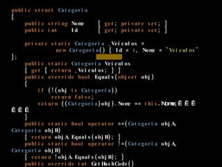 public   struct   Categoria {      public   string  Nome   {  get ;  private   set ; }      public   int   Id      {  get ;  private   set ; }        private   static   Categoria  _Veiculos =  new   Categoria () { Id =  1 , Nome =  "Veiculos"  };      public   static   Categoria  Veiculos       {  get  {  return  _Veiculos; } }      public   override   bool  Equals( object  obj)      {          if  (!(obj  is   Categoria ))              return   false ;          return  (( Categoria )obj).Nome ==  this .Nome;                  }      public   static   bool   operator  ==( Categoria  objA,  Categoria  objB)      {  return  objA.Equals(objB); }       public   static   bool   operator  !=( Categoria  objA,  Categoria  objB)      {  return  !objA.Equals(objB); }       public   override   int  GetHashCode()      {  return   this .Id; }         } 