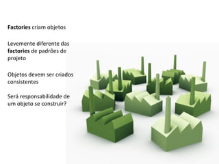 Factories  criam objetos Levemente diferente das  factories  de padrões de projeto Será responsabilidade de um objeto se construir? Objetos devem ser criados consistentes 