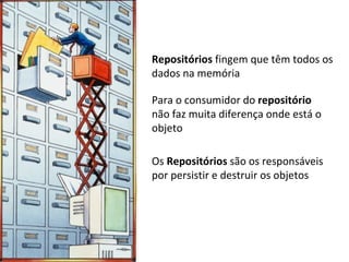 Repositórios  fingem que têm todos os dados na memória Para o consumidor do  repositório  não faz muita diferença onde está o objeto Os  Repositórios  são os responsáveis por persistir e destruir os objetos 