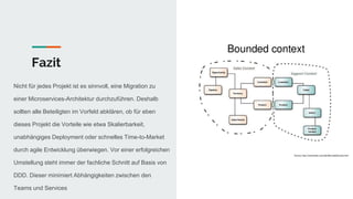 Fazit
Nicht für jedes Projekt ist es sinnvoll, eine Migration zu
einer Microservices-Architektur durchzuführen. Deshalb
sollten alle Beteiligten im Vorfeld abklären, ob für eben
dieses Projekt die Vorteile wie etwa Skalierbarkeit,
unabhängiges Deployment oder schnelles Time-to-Market
durch agile Entwicklung überwiegen. Vor einer erfolgreichen
Umstellung steht immer der fachliche Schnitt auf Basis von
DDD. Dieser minimiert Abhängigkeiten zwischen den
Teams und Services
 