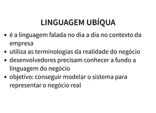 LINGUAGEM UBÍQUA
é a linguagem falada no dia a dia no contexto da
empresa
utiliza as terminologias da realidade do negócio
desenvolvedores precisam conhecer a fundo a
linguagem do negócio
objetivo: conseguir modelar o sistema para
representar o negócio real
 