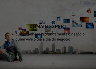 DOMAIN EXPERT
quem conhece profundamente o negócio
quem vive o dia a dia do negócio
 