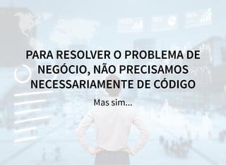 PARA RESOLVER O PROBLEMA DE
NEGÓCIO, NÃO PRECISAMOS
NECESSARIAMENTE DE CÓDIGO
Mas sim...
 