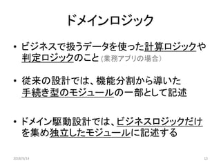 ドメインロジック
• ビジネスで扱うデータを使った計算ロジックや
判定ロジックのこと (業務アプリの場合）
• 従来の設計では、機能分割から導いた
手続き型のモジュールの一部として記述
• ドメイン駆動設計では、ビジネスロジックだけ
を集め独立したモジュールに記述する
2018/9/14 13
 