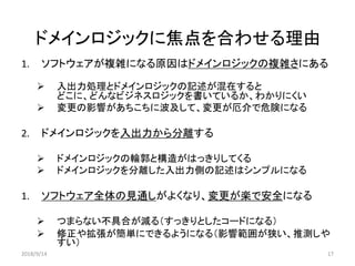ドメインロジックに焦点を合わせる理由
17
1. ソフトウェアが複雑になる原因はドメインロジックの複雑さにある
 入出力処理とドメインロジックの記述が混在すると
どこに、どんなビジネスロジックを書いているか、わかりにくい
 変更の影響があちこちに波及して、変更が厄介で危険になる
2. ドメインロジックを入出力から分離する
 ドメインロジックの輪郭と構造がはっきりしてくる
 ドメインロジックを分離した入出力側の記述はシンプルになる
1. ソフトウェア全体の見通しがよくなり、変更が楽で安全になる
 つまらない不具合が減る（すっきりとしたコードになる）
 修正や拡張が簡単にできるようになる（影響範囲が狭い、推測しや
すい）
2018/9/14
 