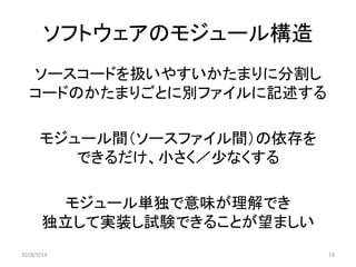 ソフトウェアのモジュール構造
ソースコードを扱いやすいかたまりに分割し
コードのかたまりごとに別ファイルに記述する
モジュール間（ソースファイル間）の依存を
できるだけ、小さく／少なくする
モジュール単独で意味が理解でき
独立して実装し試験できることが望ましい
2018/9/14 19
 