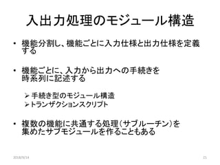入出力処理のモジュール構造
• 機能分割し、機能ごとに入力仕様と出力仕様を定義
する
• 機能ごとに、入力から出力への手続きを
時系列に記述する
手続き型のモジュール構造
トランザクションスクリプト
• 複数の機能に共通する処理（サブルーチン）を
集めたサブモジュールを作ることもある
2018/9/14 21
 