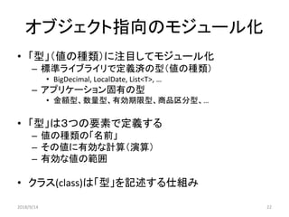 オブジェクト指向のモジュール化
• 「型」（値の種類）に注目してモジュール化
– 標準ライブライリで定義済の型（値の種類）
• BigDecimal, LocalDate, List<T>, …
– アプリケーション固有の型
• 金額型、数量型、有効期限型、商品区分型、…
• 「型」は３つの要素で定義する
– 値の種類の「名前」
– その値に有効な計算（演算）
– 有効な値の範囲
• クラス(class)は「型」を記述する仕組み
2018/9/14 22
 