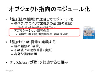 オブジェクト指向のモジュール化
• 「型」（値の種類）に注目してモジュール化
– 標準ライブライリで定義済の型（値の種類）
• BigDecimal, LocalDate, List<T>, …
– アプリケーション固有の型
• 金額型、数量型、有効期限型、商品区分型、…
• 「型」は３つの要素で定義する
– 値の種類の「名前」
– その値に有効な計算（演算）
– 有効な値の範囲
• クラス(class)は「型」を記述する仕組み
2018/9/14 23
 