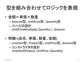 型を組み合わせてロジックを表現
• 金額＝単価×数量
– Amount型、UnitPrice型、Quantity型
– メソッドの設計
UnitPrice#multiply( Quantity ) : Amount
• 明細=(品名、単価、数量、金額)
– LineItem型、Product型、UnitPrice型、Amount型
– コンストラクタの設計
LineItem(Product, UnitPrice, Quantity)
2018/9/14 27
 