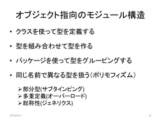 オブジェクト指向のモジュール構造
• クラスを使って型を定義する
• 型を組み合わせて型を作る
• パッケージを使って型をグルーピングする
• 同じ名前で異なる型を扱う（ポリモフィズム）
部分型(サブタインピング)
多重定義(オーバーロード)
総称性(ジェネリクス)
2018/9/14 31
 