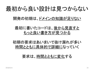最初から良い設計は見つからない
開発の初期は、ドメインの知識が足りない
最初に書いたコードは、後から見直すと
もっと良い書き方が見つかる
初期の要求はあいまいで抜け漏れが多い
時間とともに具体的で詳細になっていく
要求は、時間とともに変化する
2018/9/14 33
 
