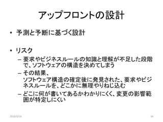 アップフロントの設計
• 予測と予断に基づく設計
• リスク
– 要求やビジネスルールの知識と理解が不足した段階
で、ソフトウェアの構造を決めてしまう
– その結果、
ソフトウェア構造の確定後に発見された、要求やビジ
ネスルールを、どこかに無理やりねじ込む
– どこに何が書いてあるかわかりにくく、変更の影響範
囲が特定しにくい
2018/9/14 34
 