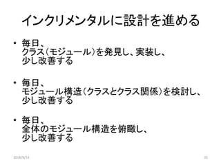 インクリメンタルに設計を進める
• 毎日、
クラス（モジュール）を発見し、実装し、
少し改善する
• 毎日、
モジュール構造（クラスとクラス関係）を検討し、
少し改善する
• 毎日、
全体のモジュール構造を俯瞰し、
少し改善する
2018/9/14 35
 