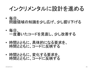 インクリメンタルに設計を進める
• 毎日、
問題領域の知識を少し広げ、少し掘り下げる
• 毎日、
一度書いたコードを見直し、少し改善する
• 時間とともに、具体的になる要求を、
時間とともに、コードに反映する
• 時間とともに、変化する要求を、
時間とともに、コードに反映する
2018/9/14 36
 