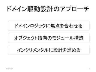 ドメインロジックに焦点を合わせる
オブジェクト指向のモジュール構造
インクリメンタルに設計を進める
ドメイン駆動設計のアプローチ
2018/9/14 37
 