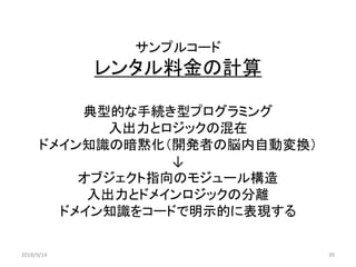 サンプルコード
レンタル料金の計算
典型的な手続き型プログラミング
入出力とロジックの混在
ドメイン知識の暗黙化（開発者の脳内自動変換）
↓
オブジェクト指向のモジュール構造
入出力とドメインロジックの分離
ドメイン知識をコードで明示的に表現する
2018/9/14 39
 